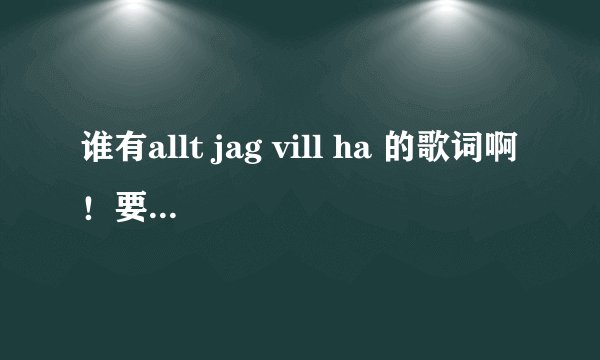 谁有allt jag vill ha 的歌词啊！要瑞典歌词，不要英文版的