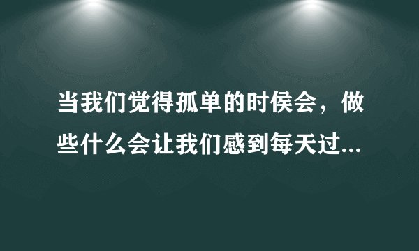 当我们觉得孤单的时侯会，做些什么会让我们感到每天过得很充实？