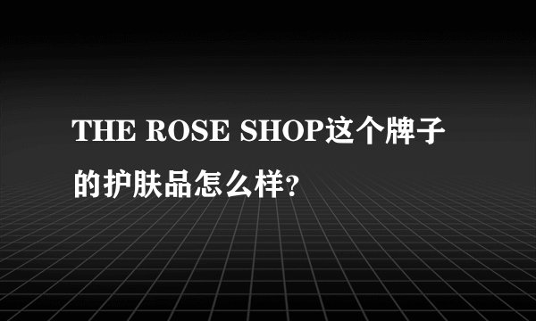 THE ROSE SHOP这个牌子的护肤品怎么样？
