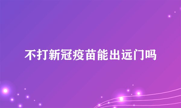 不打新冠疫苗能出远门吗