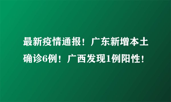 最新疫情通报！广东新增本土确诊6例！广西发现1例阳性！