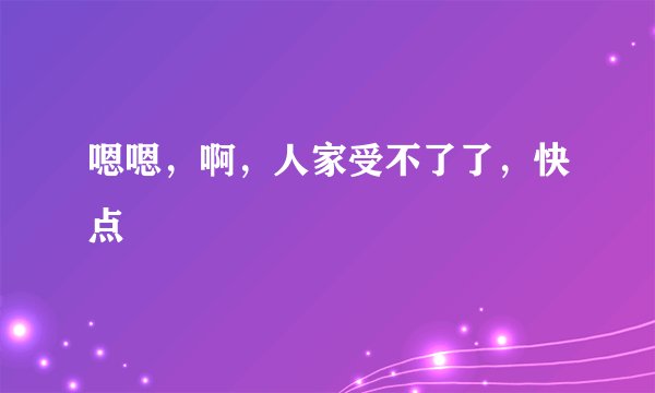 嗯嗯，啊，人家受不了了，快点
