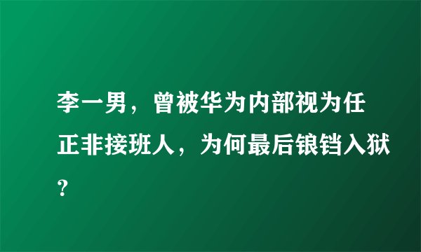 李一男，曾被华为内部视为任正非接班人，为何最后锒铛入狱？