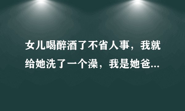 女儿喝醉酒了不省人事，我就给她洗了一个澡，我是她爸，我这样做算犯罪吗