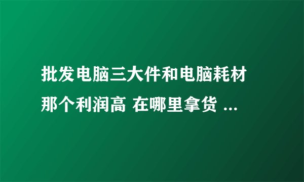 批发电脑三大件和电脑耗材 那个利润高 在哪里拿货 求好心人的指教