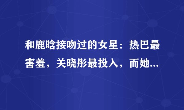 和鹿晗接吻过的女星：热巴最害羞，关晓彤最投入，而她最霸气！
