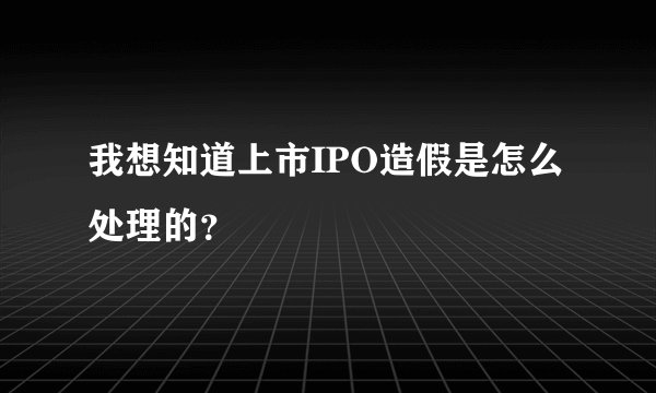 我想知道上市IPO造假是怎么处理的？