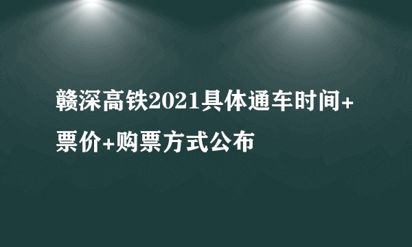 赣深高铁2021具体通车时间+票价+购票方式公布