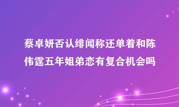 蔡卓妍否认绯闻称还单着和陈伟霆五年姐弟恋有复合机会吗