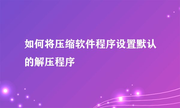如何将压缩软件程序设置默认的解压程序