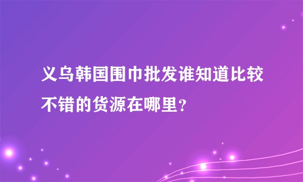 义乌韩国围巾批发谁知道比较不错的货源在哪里？