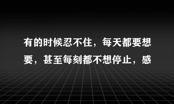 有的时候忍不住，每天都要想要，甚至每刻都不想停止，感