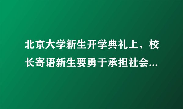 北京大学新生开学典礼上，校长寄语新生要勇于承担社会责任，做一个对自己有更高要求的人。这告诉我们（　　）①每一种社会角色都要承担相应的责任②要对自己负责，对他人负责，对社会负责③要学会负责任，培养自己的社会责任感④负责任是一个人道德修养的基本要求。A.①②③④B.②③④C.①②④D.①③④