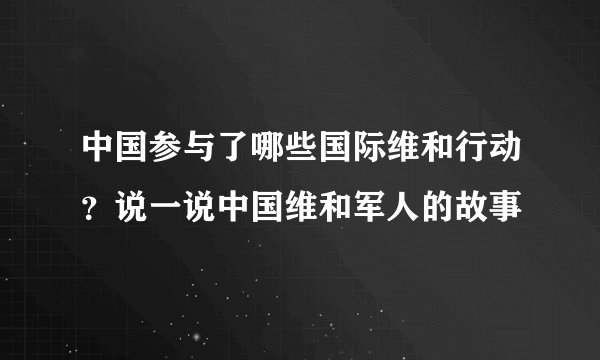 中国参与了哪些国际维和行动？说一说中国维和军人的故事