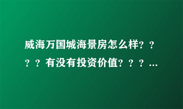 威海万国城海景房怎么样？？？？有没有投资价值？？？？求知情人指点。。。。。 在此跪谢。。。。。。