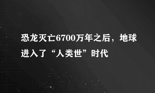 恐龙灭亡6700万年之后，地球进入了“人类世”时代