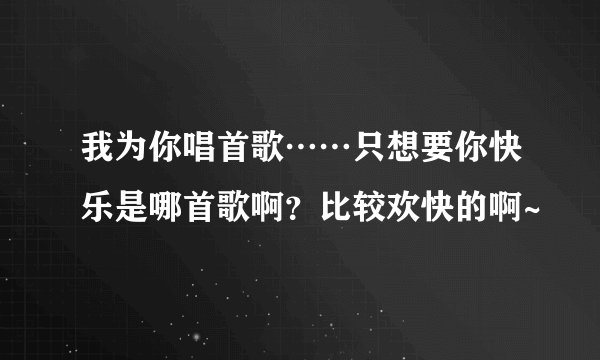 我为你唱首歌……只想要你快乐是哪首歌啊？比较欢快的啊~