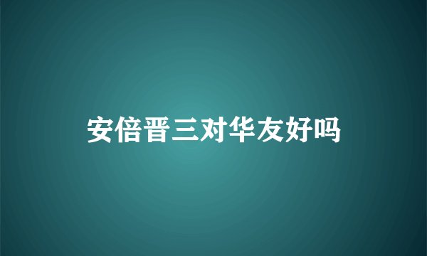 安倍晋三对华友好吗