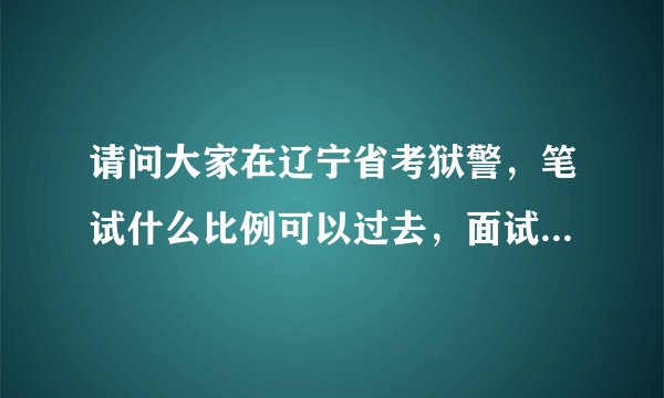 请问大家在辽宁省考狱警，笔试什么比例可以过去，面试有人能过么，谢谢大家啦