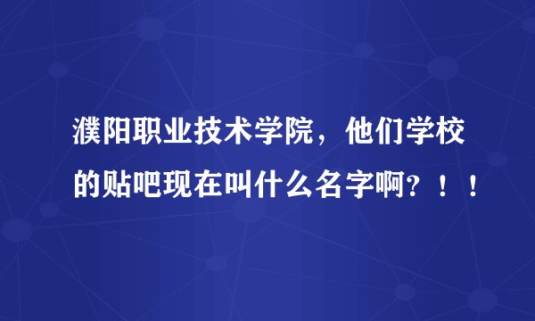 濮阳职业技术学院，他们学校的贴吧现在叫什么名字啊？！！