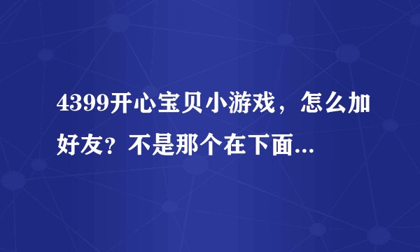 4399开心宝贝小游戏，怎么加好友？不是那个在下面那里随便加的~！懂？