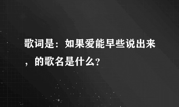 歌词是：如果爱能早些说出来，的歌名是什么？