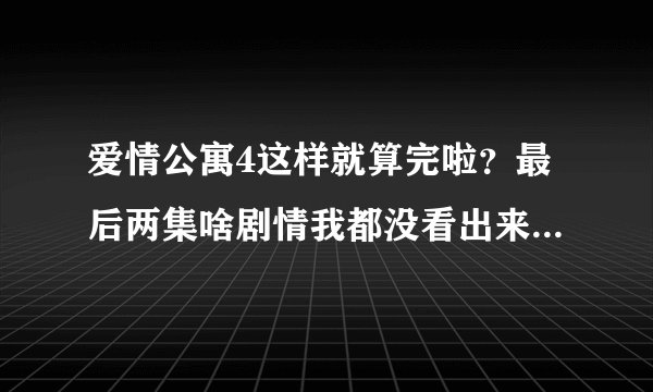 爱情公寓4这样就算完啦？最后两集啥剧情我都没看出来就剧终了？太坑爹and草率了吧！