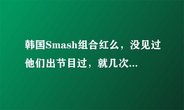 韩国Smash组合红么，没见过他们出节目过，就几次音乐节目