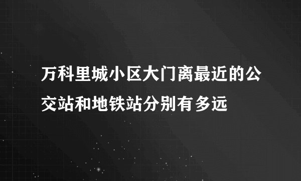 万科里城小区大门离最近的公交站和地铁站分别有多远