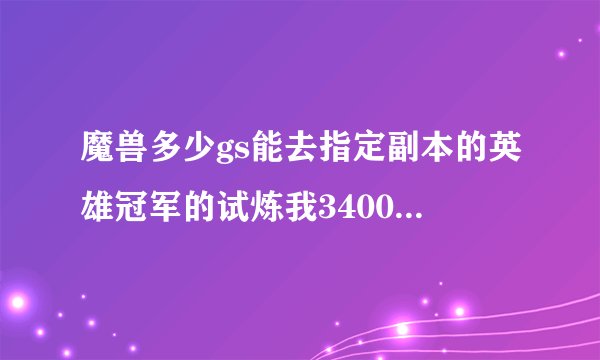魔兽多少gs能去指定副本的英雄冠军的试炼我3400那地方还是锁的？