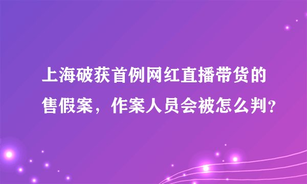 上海破获首例网红直播带货的售假案，作案人员会被怎么判？