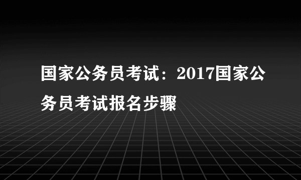 国家公务员考试：2017国家公务员考试报名步骤