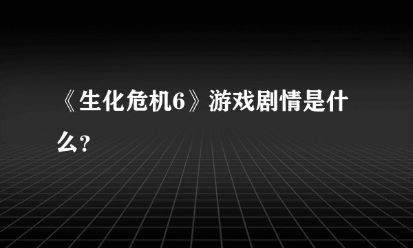 《生化危机6》游戏剧情是什么？