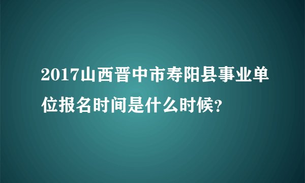2017山西晋中市寿阳县事业单位报名时间是什么时候？