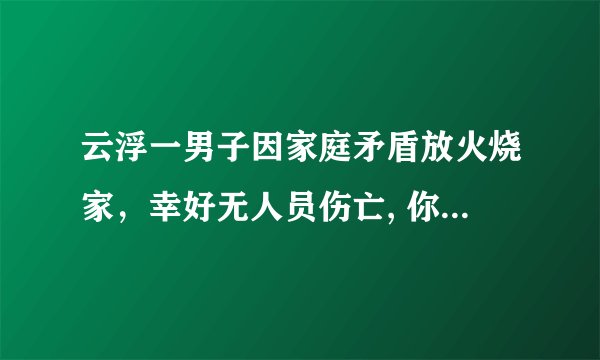 云浮一男子因家庭矛盾放火烧家，幸好无人员伤亡, 你怎么看？
