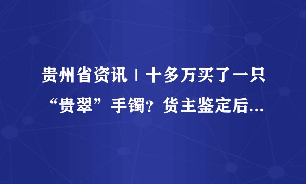 贵州省资讯｜十多万买了一只“贵翠”手镯？货主鉴定后说不出话