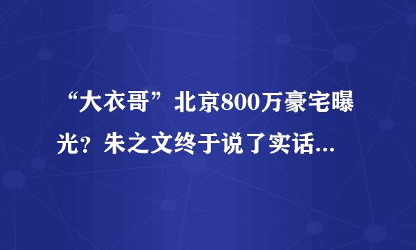 “大衣哥”北京800万豪宅曝光？朱之文终于说了实话，令人意外