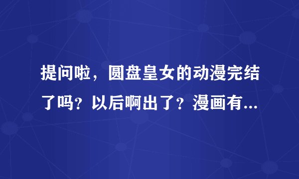 提问啦，圆盘皇女的动漫完结了吗？以后啊出了？漫画有没有完结？还有有没有类似圆盘黄女的动漫？