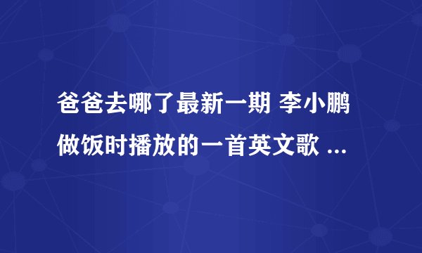 爸爸去哪了最新一期 李小鹏做饭时播放的一首英文歌 是什么歌详细