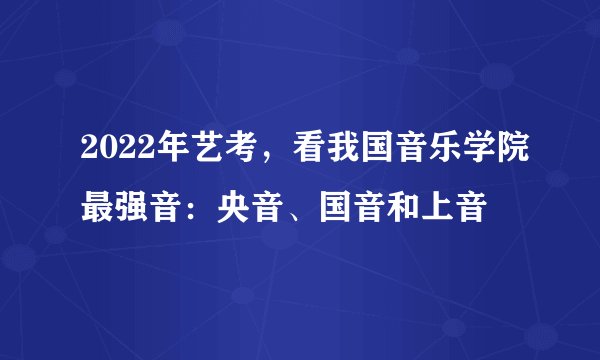 2022年艺考，看我国音乐学院最强音：央音、国音和上音