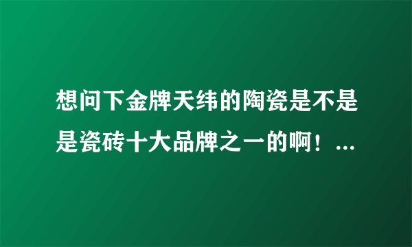 想问下金牌天纬的陶瓷是不是是瓷砖十大品牌之一的啊！！！！有了解的没有啊！！！