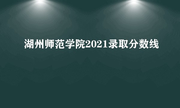 湖州师范学院2021录取分数线