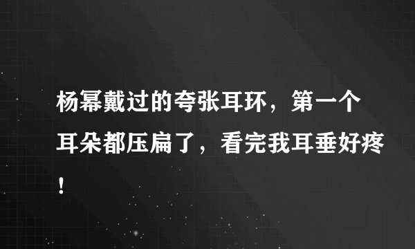杨幂戴过的夸张耳环，第一个耳朵都压扁了，看完我耳垂好疼！