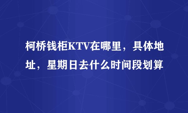 柯桥钱柜KTV在哪里，具体地址，星期日去什么时间段划算