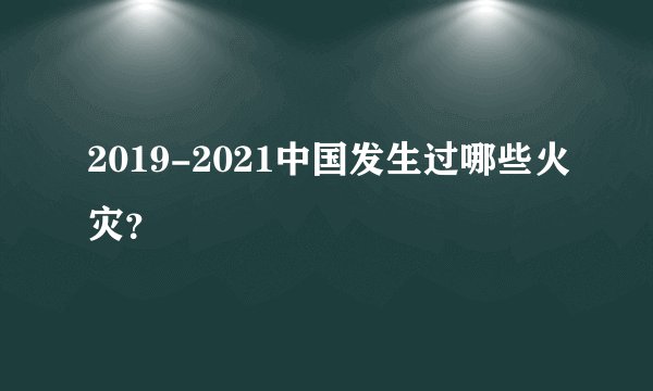 2019-2021中国发生过哪些火灾？