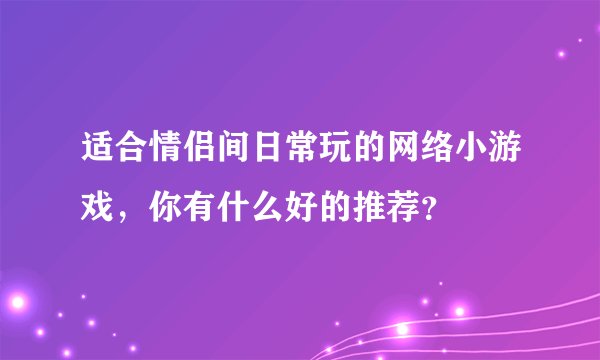 适合情侣间日常玩的网络小游戏，你有什么好的推荐？
