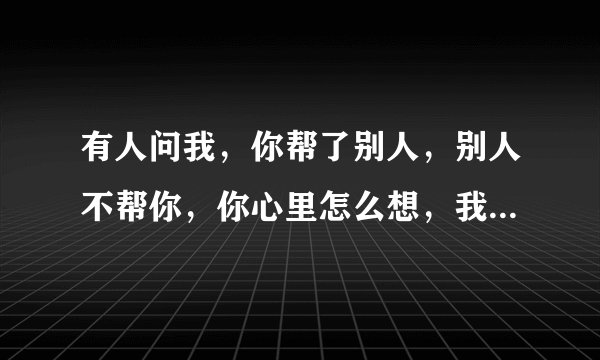 有人问我，你帮了别人，别人不帮你，你心里怎么想，我能怎么想，