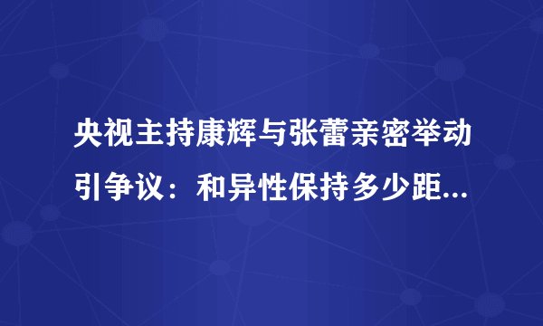 央视主持康辉与张蕾亲密举动引争议：和异性保持多少距离才合适？