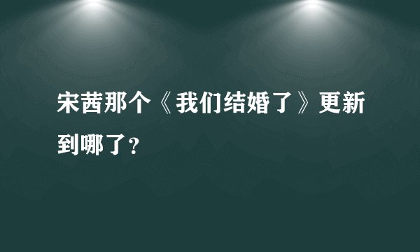 宋茜那个《我们结婚了》更新到哪了？