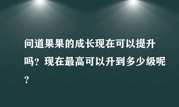问道果果的成长现在可以提升吗？现在最高可以升到多少级呢？